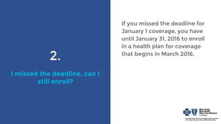 2.
I missed the deadline, can I
still enroll?
If you missed the deadline for
January 1 coverage, you have
until January 31, 2016 to enroll
in a health plan for coverage
that begins in March 2016.
 