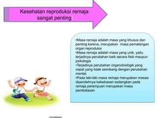 Kesehatan reproduksi remaja
      sangat penting!



                     •Masa remaja adalah masa yang khusus dan
                     penting karena, merupakan masa pematangan
                     organ reproduksi
                     •Masa remaja adalah masa yang unik, yaitu
                     terjadinya perubahan baik secara fisik maupun
                     psikologis
                     •Terjadinya perubahan organobiologik yang
                     cepat yang tidak seimbang dengan perubahan
                     mental.
                     •Pada laki-laki masa remaja merupakan masaa
                     diperolehnya kebebasan sedangkan pada
                     remaja perempuan merupakan masa
                     pembatasan
 