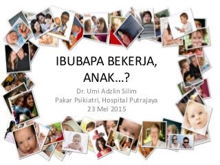IBUBAPA BEKERJA,
ANAK…?
Dr. Umi Adzlin Silim
Pakar Psikiatri, Hospital Putrajaya
23 Mei 2015
 