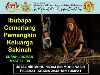 Ibubapa
Cemerlang
Pemangkin
Keluarga
Sakinah
SURAH LUQMAN
AYAT 12 - 19
USTAZ NIK MOHD NIZAM BIN MOHD NASIR
PEJABAT AGAMA JAJAHAN TUMPAT
USTAZ NIK MOHD NIZAM BIN MOHD NASIR
PEJABAT AGAMA JAJAHAN TUMPAT
 