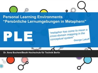 Personal Learning Environments “ Persönliche Lernumgebungen in Metaphern” PLE   Dr. Ilona Buchem/Beuth Hochschule für Technik Berlin “ metaphor has come to mean a cross-domain mapping in the conceptual system” George Lakoff 