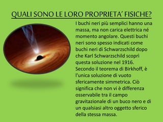 QUALI SONO LELORO PROPRIETA’FISICHE?
I buchi neri più semplici hanno una
massa, ma non carica elettrica né
momento angolare. Questi buchi
neri sono spesso indicati come
buchi neri di Schwarzschild dopo
che Karl Schwarzschild scoprì
questa soluzione nel 1916.
Secondo il teorema di Birkhoff, è
l'unica soluzione di vuoto
sfericamente simmetrica. Ciò
significa che non vi è differenza
osservabile tra il campo
gravitazionale di un buco nero e di
un qualsiasi altro oggetto sferico
della stessa massa.
 