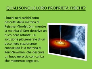 QUALI SONO LELORO PROPRIETA’ FISICHE?
I buchi neri carichi sono
descritti dalla metrica di
Reissner-Nordström, mentre
la metrica di Kerr descrive un
buco nero rotante. La
soluzione più generale di un
buco nero stazionante
conosciuta è la metrica di
Kerr-Newman, che descrive
un buco nero sia con carica
che momento angolare.
 