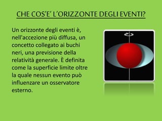 CHE COS’E’ L’ORIZZONTEDEGLI EVENTI?
Un orizzonte degli eventi è,
nell'accezione più diffusa, un
concetto collegato ai buchi
neri, una previsione della
relatività generale. È definita
come la superficie limite oltre
la quale nessun evento può
influenzare un osservatore
esterno.
 
