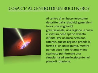 COSAC’E’ AL CENTRODIUN BUCO NERO?
Al centro di un buco nero come
descritto dalla relatività generale si
trova una singolarità
gravitazionale, una regione in cui la
curvatura dello spazio diventa
infinita. Per un buco nero non
rotante, questa regione prende la
forma di un unico punto, mentre
per un buco nero rotante viene
spalmato per formare una
singolarità ad anello giacente nel
piano di rotazione.
 