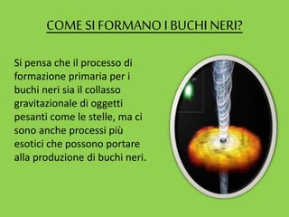 COME SI FORMANO IBUCHI NERI?
Si pensa che il processo di
formazione primaria per i
buchi neri sia il collasso
gravitazionale di oggetti
pesanti come le stelle, ma ci
sono anche processi più
esotici che possono portare
alla produzione di buchi neri.
 
