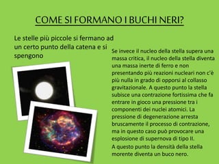 COME SI FORMANO IBUCHI NERI?
Le stelle più piccole si fermano ad
un certo punto della catena e si
spengono
Se invece il nucleo della stella supera una
massa critica, il nucleo della stella diventa
una massa inerte di ferro e non
presentando più reazioni nucleari non c'è
più nulla in grado di opporsi al collasso
gravitazionale. A questo punto la stella
subisce una contrazione fortissima che fa
entrare in gioco una pressione tra i
componenti dei nuclei atomici. La
pressione di degenerazione arresta
bruscamente il processo di contrazione,
ma in questo caso può provocare una
esplosione di supernova di tipo II.
A questo punto la densità della stella
morente diventa un buco nero.
 