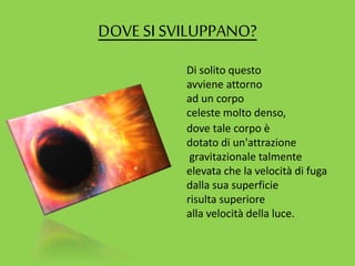 DOVE SI SVILUPPANO?
Di solito questo
avviene attorno
ad un corpo
celeste molto denso,
dove tale corpo è
dotato di un'attrazione
gravitazionale talmente
elevata che la velocità di fuga
dalla sua superficie
risulta superiore
alla velocità della luce.
 