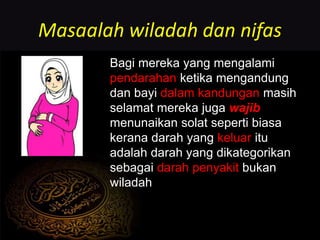 Masaalah wiladah dan nifas
Bagi mereka yang mengalami
pendarahan ketika mengandung
dan bayi dalam kandungan masih
selamat mereka juga wajib
menunaikan solat seperti biasa
kerana darah yang keluar itu
adalah darah yang dikategorikan
sebagai darah penyakit bukan
wiladah
 