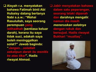  Aisyah r.a. menyatakan
bahawa Fatimah binti Abi
Hubaisy datang bertanya
Nabi s.a.w.: “Wahai
Rasulullah, saya seorang
perempuan yang
istihadhah (sentiasa keluar
darah), kerana itu saya
tidak suci, adakah saya
boleh meninggalkan
solat?” Jawab baginda:
“Jangan…solatlah
sekalipun darah itu menitis
ke atas tikar”. Hadis
riwayat Ahmad.
 Jabir menyatakan bahawa
dalam satu peperangan,
seorang lelaki dipanah
dan darahnya mengalir,
namun dia masih
meneruskan solatnya
dengan rukuk dan
bersujud. Hadis riwayat
Bukhari “muallaq”.
 