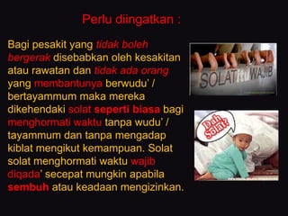 Bagi pesakit yang tidak boleh
bergerak disebabkan oleh kesakitan
atau rawatan dan tidak ada orang
yang membantunya berwudu’ /
bertayammum maka mereka
dikehendaki solat seperti biasa bagi
menghormati waktu tanpa wudu’ /
tayammum dan tanpa mengadap
kiblat mengikut kemampuan. Solat
solat menghormati waktu wajib
diqada’ secepat mungkin apabila
sembuh atau keadaan mengizinkan.
Perlu diingatkan :
 