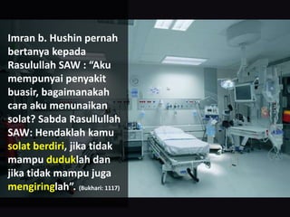 Imran b. Hushin pernah
bertanya kepada
Rasulullah SAW : “Aku
mempunyai penyakit
buasir, bagaimanakah
cara aku menunaikan
solat? Sabda Rasullullah
SAW: Hendaklah kamu
solat berdiri, jika tidak
mampu duduklah dan
jika tidak mampu juga
mengiringlah”. (Bukhari: 1117)
 