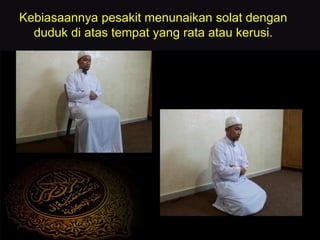 Kebiasaannya pesakit menunaikan solat dengan
duduk di atas tempat yang rata atau kerusi.
 