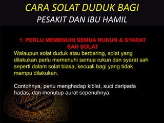 CARA SOLAT DUDUK BAGI
PESAKIT DAN IBU HAMIL
1. PERLU MEMENUHI SEMUA RUKUN & SYARAT
SAH SOLAT
Walaupun solat duduk atau berbaring, solat yang
dilakukan perlu memenuhi semua rukun dan syarat sah
seperti dalam solat biasa, kecuali bagi yang tidak
mampu dilakukan.
Contohnya, perlu menghadap kiblat, suci daripada
hadas, dan menutup aurat sepenuhnya.
 