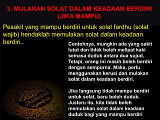 3. MULAKAN SOLAT DALAM KEADAAN BERDIRI
(JIKA MAMPU)
Pesakit yang mampu berdiri untuk solat fardhu (solat
wajib) hendaklah memulakan solat dalam keadaan
berdiri.. Contohnya, mungkin ada yang sakit
lutut dan tidak boleh melipat kaki
semasa duduk antara dua sujud.
Tetapi, orang ini masih boleh berdiri
dengan sempurna. Maka, perlu
menggunakan kerusi dan mulakan
solat dalam keadaan berdiri.
Jika langsung tidak mampu berdiri
untuk solat, baru boleh duduk.
Justeru itu, kita tidak boleh
memulakan solat dalam keadaan
duduk bagi yang mampu berdiri
 