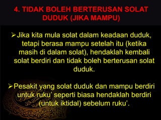 4. TIDAK BOLEH BERTERUSAN SOLAT
DUDUK (JIKA MAMPU)
Jika kita mula solat dalam keadaan duduk,
tetapi berasa mampu setelah itu (ketika
masih di dalam solat), hendaklah kembali
solat berdiri dan tidak boleh berterusan solat
duduk.
Pesakit yang solat duduk dan mampu berdiri
untuk ruku’ seperti biasa hendaklah berdiri
(untuk iktidal) sebelum ruku’.
 