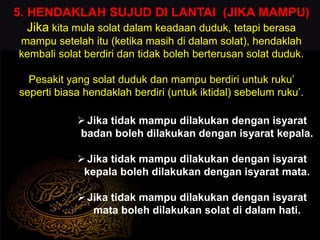 5. HENDAKLAH SUJUD DI LANTAI (JIKA MAMPU)
Jika kita mula solat dalam keadaan duduk, tetapi berasa
mampu setelah itu (ketika masih di dalam solat), hendaklah
kembali solat berdiri dan tidak boleh berterusan solat duduk.
Pesakit yang solat duduk dan mampu berdiri untuk ruku’
seperti biasa hendaklah berdiri (untuk iktidal) sebelum ruku’.
Jika tidak mampu dilakukan dengan isyarat
badan boleh dilakukan dengan isyarat kepala.
Jika tidak mampu dilakukan dengan isyarat
kepala boleh dilakukan dengan isyarat mata.
Jika tidak mampu dilakukan dengan isyarat
mata boleh dilakukan solat di dalam hati.
 