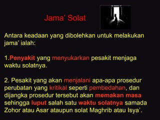 Jama’ Solat
Antara keadaan yang dibolehkan untuk melakukan
jama’ ialah:
1.Penyakit yang menyukarkan pesakit menjaga
waktu solatnya.
2. Pesakit yang akan menjalani apa-apa prosedur
perubatan yang kritikal seperti pembedahan, dan
dijangka prosedur tersebut akan memakan masa
sehingga luput salah satu waktu solatnya samada
Zohor atau Asar ataupun solat Maghrib atau Isya’.
 