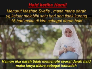 Haid ketika Hamil
Menurut Mazhab Syafie , mana mana darah
yg keluar melebihi satu hari dan tidak kurang
15 hari maka di kira sebagai darah haid
Namun jika darah tidak memenuhi syarat darah haid
maka ianya dikira sebagai istihadah
 