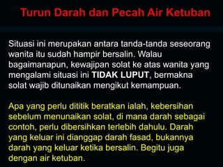 Situasi ini merupakan antara tanda-tanda seseorang
wanita itu sudah hampir bersalin. Walau
bagaimanapun, kewajipan solat ke atas wanita yang
mengalami situasi ini TIDAK LUPUT, bermakna
solat wajib ditunaikan mengikut kemampuan.
Apa yang perlu dititik beratkan ialah, kebersihan
sebelum menunaikan solat, di mana darah sebagai
contoh, perlu dibersihkan terlebih dahulu. Darah
yang keluar ini dianggap darah fasad, bukannya
darah yang keluar ketika bersalin. Begitu juga
dengan air ketuban.
 