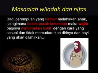 Masaalah wiladah dan nifas
Bagi perempuan yang hampir melahirkan anak,
selagimana belum pecah ketumban maka wajib
baginya menunaikan solat dengan cara yang
sesuai dan tidak memudaratkan dirinya dan bayi
yang akan dilahirkan…
 