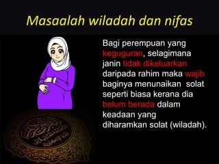 Masaalah wiladah dan nifas
Bagi perempuan yang
keguguran, selagimana
janin tidak dikeluarkan
daripada rahim maka wajib
baginya menunaikan solat
seperti biasa kerana dia
belum berada dalam
keadaan yang
diharamkan solat (wiladah).
 
