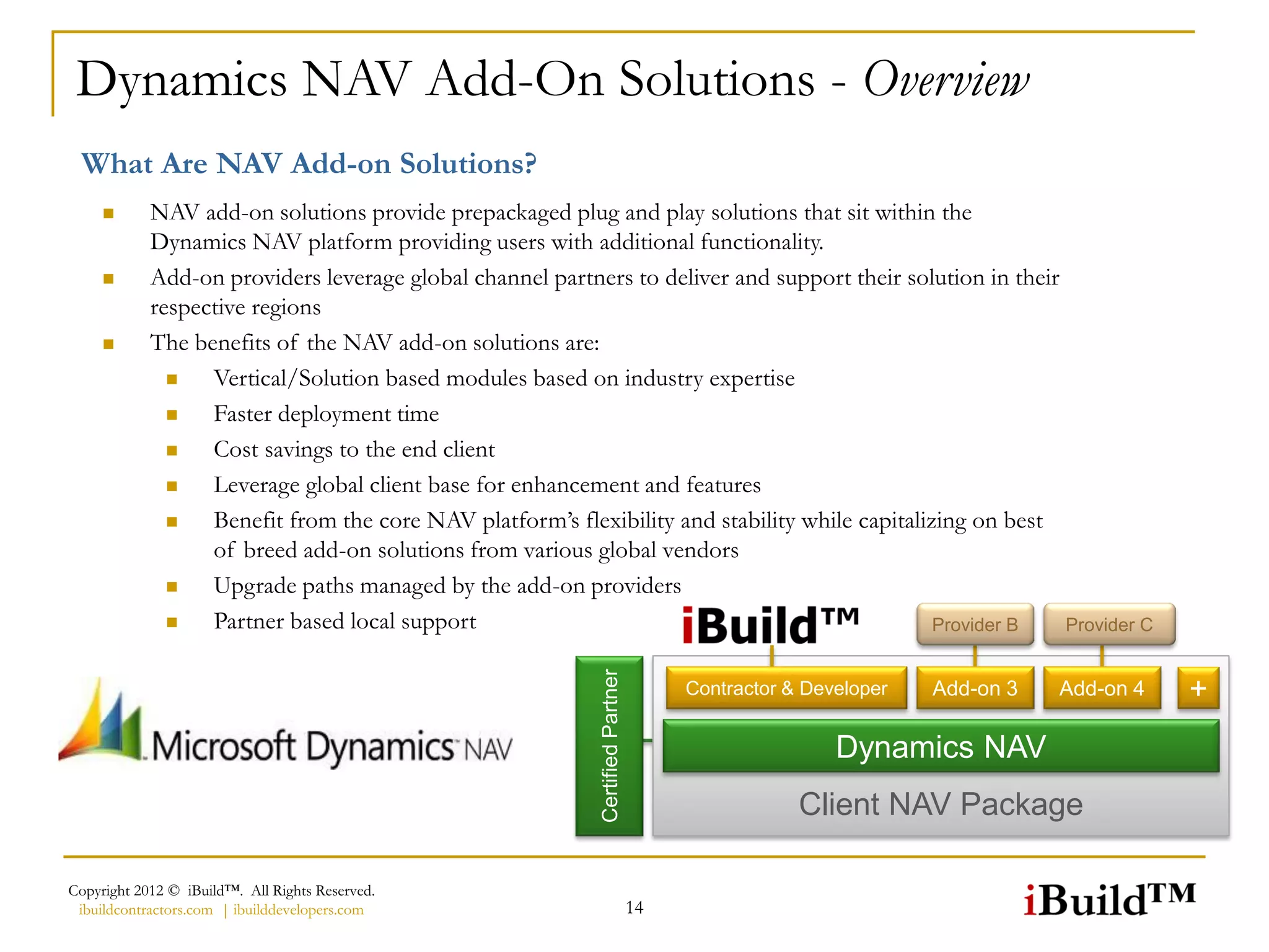 Dynamics NAV Add-On Solutions - Overview
 What Are NAV Add-on Solutions?
           NAV add-on solutions provide prepackaged plug and play solutions that sit within the
            Dynamics NAV platform providing users with additional functionality.
           Add-on providers leverage global channel partners to deliver and support their solution in their
            respective regions
           The benefits of the NAV add-on solutions are:
                 Vertical/Solution based modules based on industry expertise
                 Faster deployment time
                 Cost savings to the end client
                 Leverage global client base for enhancement and features
                 Benefit from the core NAV platform’s flexibility and stability while capitalizing on best
                  of breed add-on solutions from various global vendors
                 Upgrade paths managed by the add-on providers
                 Partner based local support               Certified Partner
                                                                                                Provider B   Provider C


                                                                                     Contractor & Developer   Add-on 3   Add-on 4   +
                                                                                                     Dynamics NAV
                                                                                                 Client NAV Package

Copyright 2012 © iBuild™. All Rights Reserved.
 ibuildcontractors.com | ibuilddevelopers.com                                   14
 