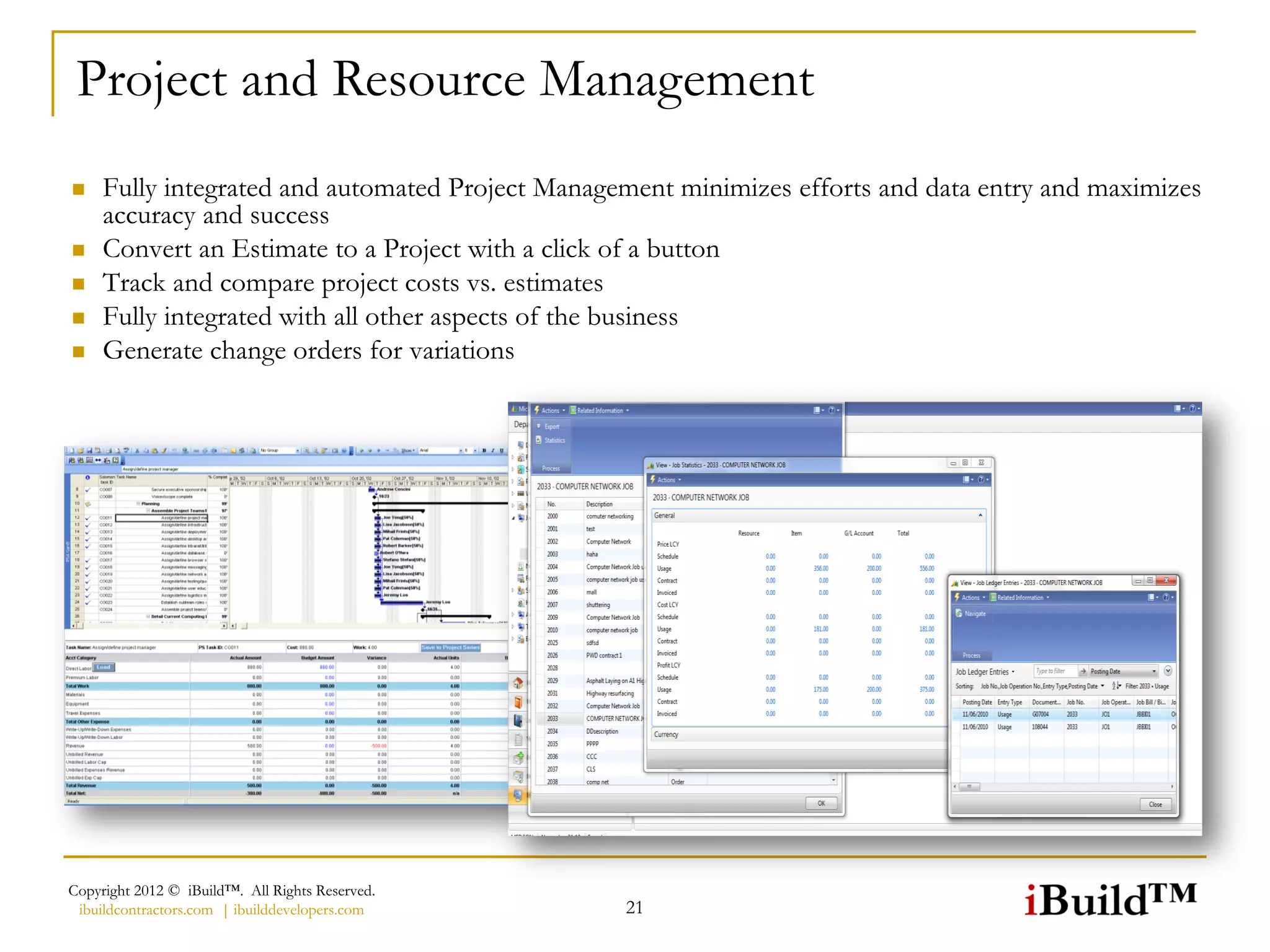 Project and Resource Management
    Fully integrated and automated Project Management minimizes efforts and data entry and maximizes
     accuracy and success
    Convert an Estimate to a Project with a click of a button
    Track and compare project costs vs. estimates
    Fully integrated with all other aspects of the business
    Generate change orders for variations




Copyright 2012 © iBuild™. All Rights Reserved.
 ibuildcontractors.com | ibuilddevelopers.com     21
 