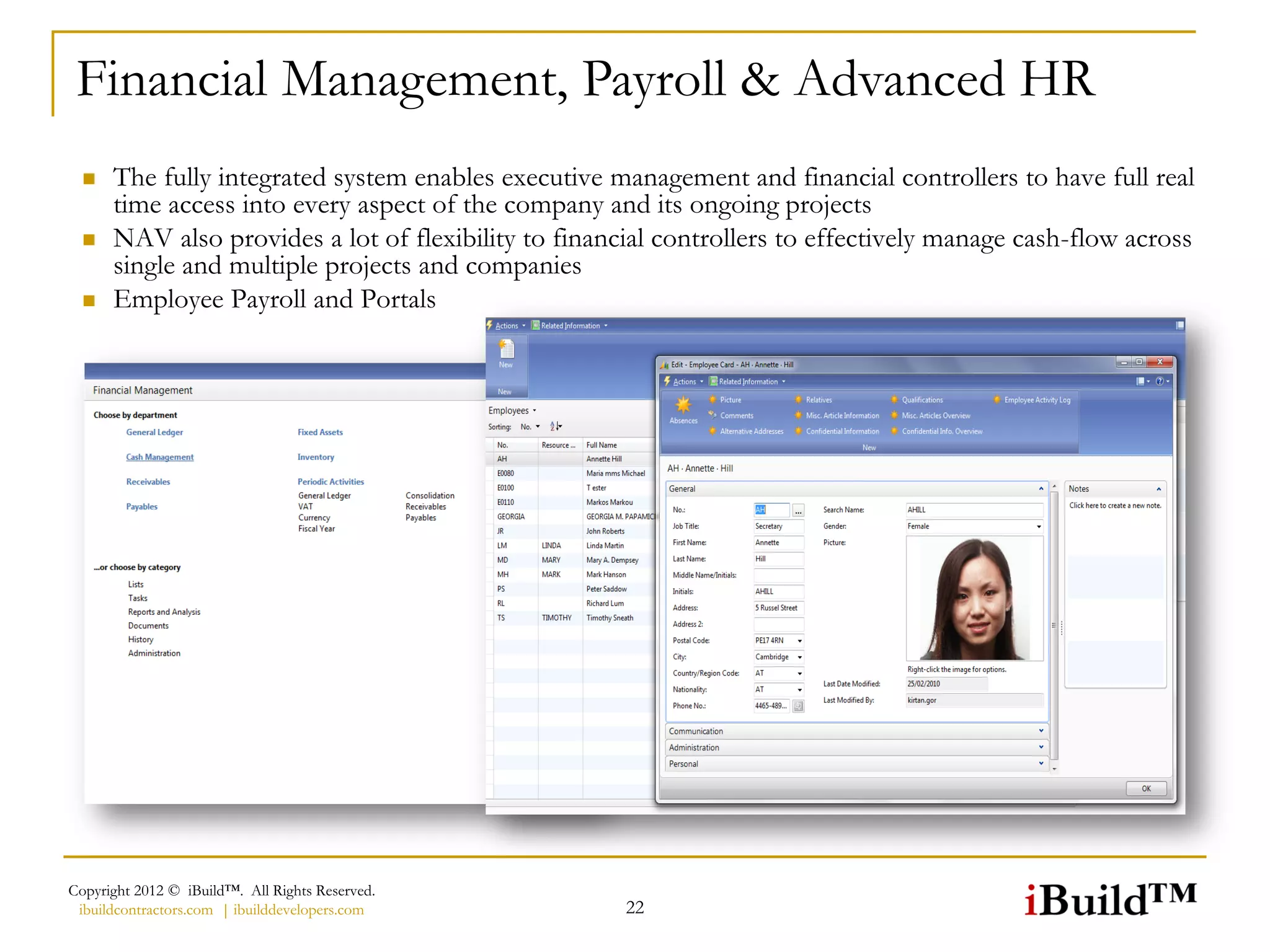 Financial Management, Payroll & Advanced HR
     The fully integrated system enables executive management and financial controllers to have full real
      time access into every aspect of the company and its ongoing projects
     NAV also provides a lot of flexibility to financial controllers to effectively manage cash-flow across
      single and multiple projects and companies
     Employee Payroll and Portals




Copyright 2012 © iBuild™. All Rights Reserved.
 ibuildcontractors.com | ibuilddevelopers.com         22
 