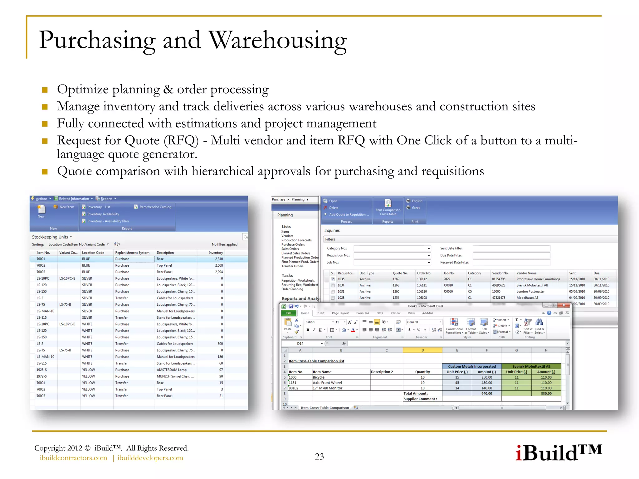 Purchasing and Warehousing
     Optimize planning & order processing
     Manage inventory and track deliveries across various warehouses and construction sites
     Fully connected with estimations and project management
     Request for Quote (RFQ) - Multi vendor and item RFQ with One Click of a button to a multi-
      language quote generator.
     Quote comparison with hierarchical approvals for purchasing and requisitions




Copyright 2012 © iBuild™. All Rights Reserved.
 ibuildcontractors.com | ibuilddevelopers.com     23
 