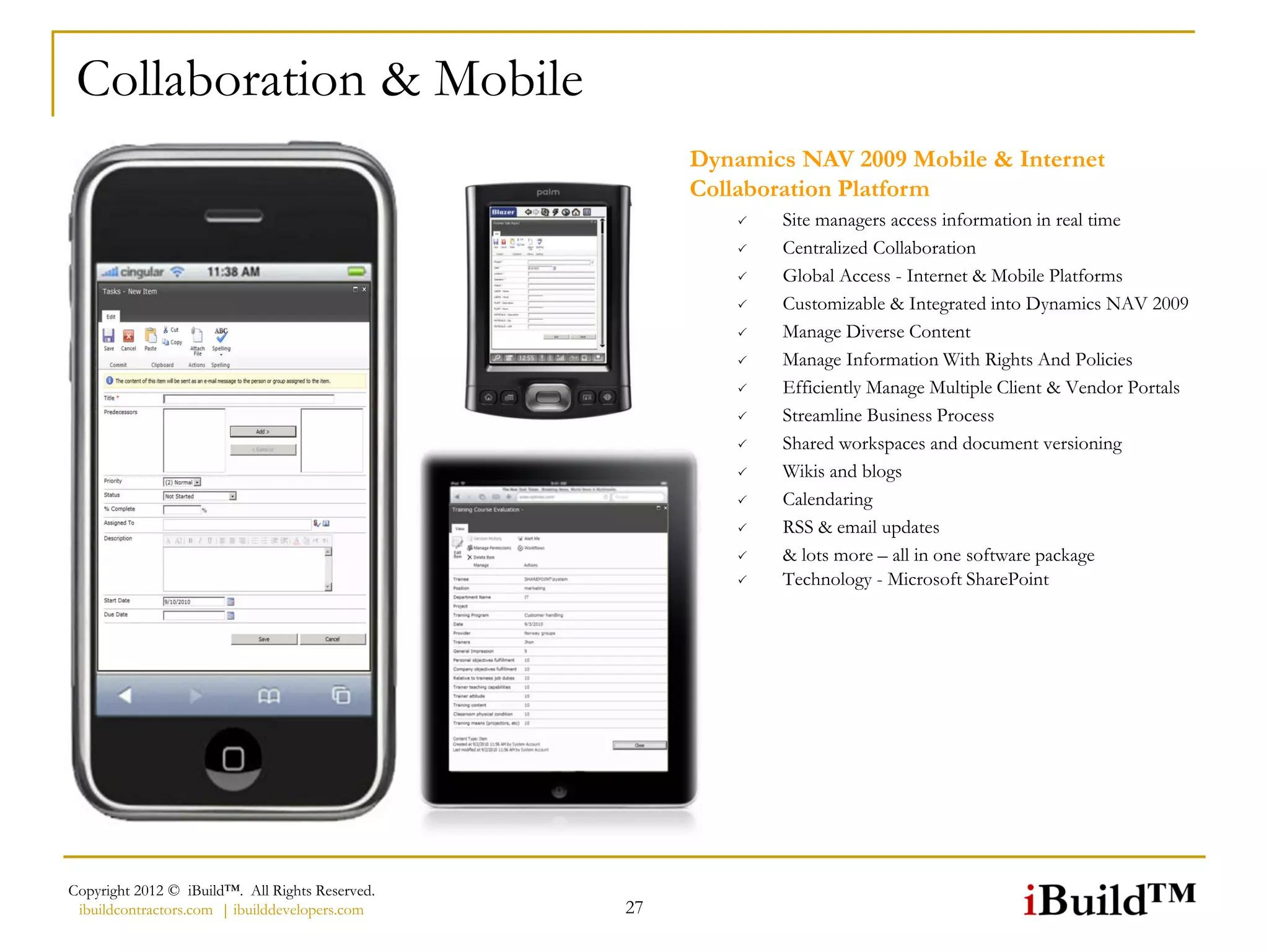 Collaboration & Mobile
                                                      Dynamics NAV 2009 Mobile & Internet
                                                      Collaboration Platform
                                                             Site managers access information in real time
                                                             Centralized Collaboration
                                                             Global Access - Internet & Mobile Platforms
                                                             Customizable & Integrated into Dynamics NAV 2009
                                                             Manage Diverse Content
                                                             Manage Information With Rights And Policies
                                                             Efficiently Manage Multiple Client & Vendor Portals
                                                             Streamline Business Process
                                                             Shared workspaces and document versioning
                                                             Wikis and blogs
                                                             Calendaring
                                                             RSS & email updates
                                                             & lots more – all in one software package
                                                             Technology - Microsoft SharePoint




Copyright 2012 © iBuild™. All Rights Reserved.
 ibuildcontractors.com | ibuilddevelopers.com    27
 