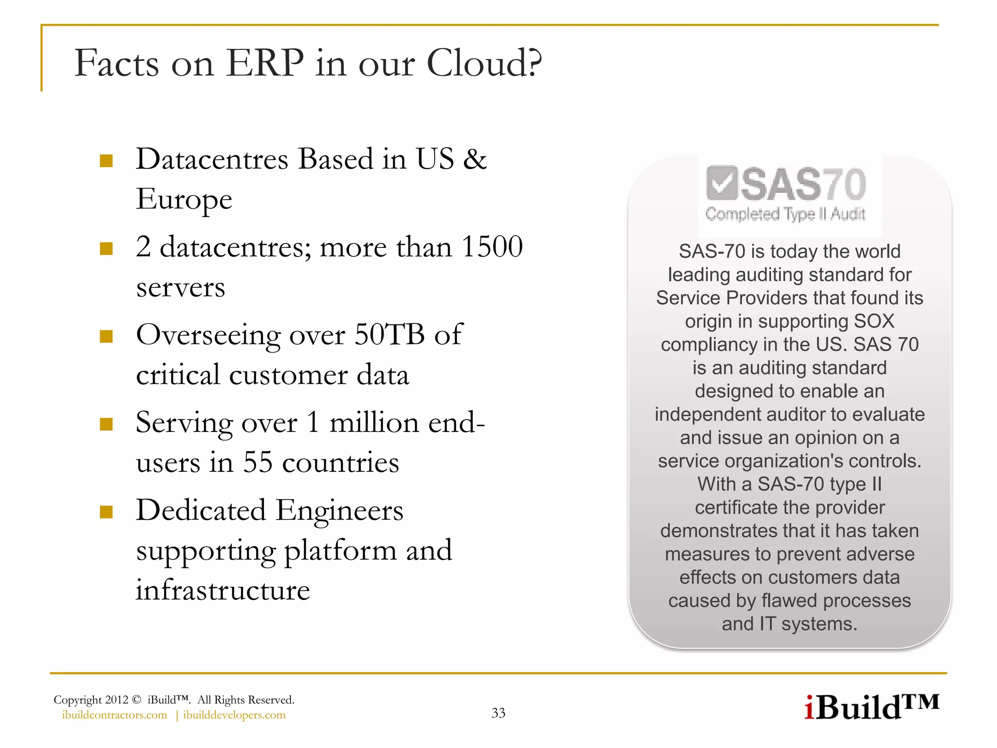 Facts on ERP in our Cloud?

              Datacentres Based in US &
               Europe
              2 datacentres; more than 1500              SAS-70 is today the world
                                                        leading auditing standard for
               servers                                Service Providers that found its
                                                           origin in supporting SOX
              Overseeing over 50TB of                 compliancy in the US. SAS 70
               critical customer data                       is an auditing standard
                                                             designed to enable an
              Serving over 1 million end-            independent auditor to evaluate
                                                          and issue an opinion on a
               users in 55 countries                   service organization's controls.
                                                             With a SAS-70 type II
              Dedicated Engineers                           certificate the provider
                                                       demonstrates that it has taken
               supporting platform and                  measures to prevent adverse
                                                          effects on customers data
               infrastructure                           caused by flawed processes
                                                                and IT systems.


Copyright 2012 © iBuild™. All Rights Reserved.
 ibuildcontractors.com | ibuilddevelopers.com    33
 