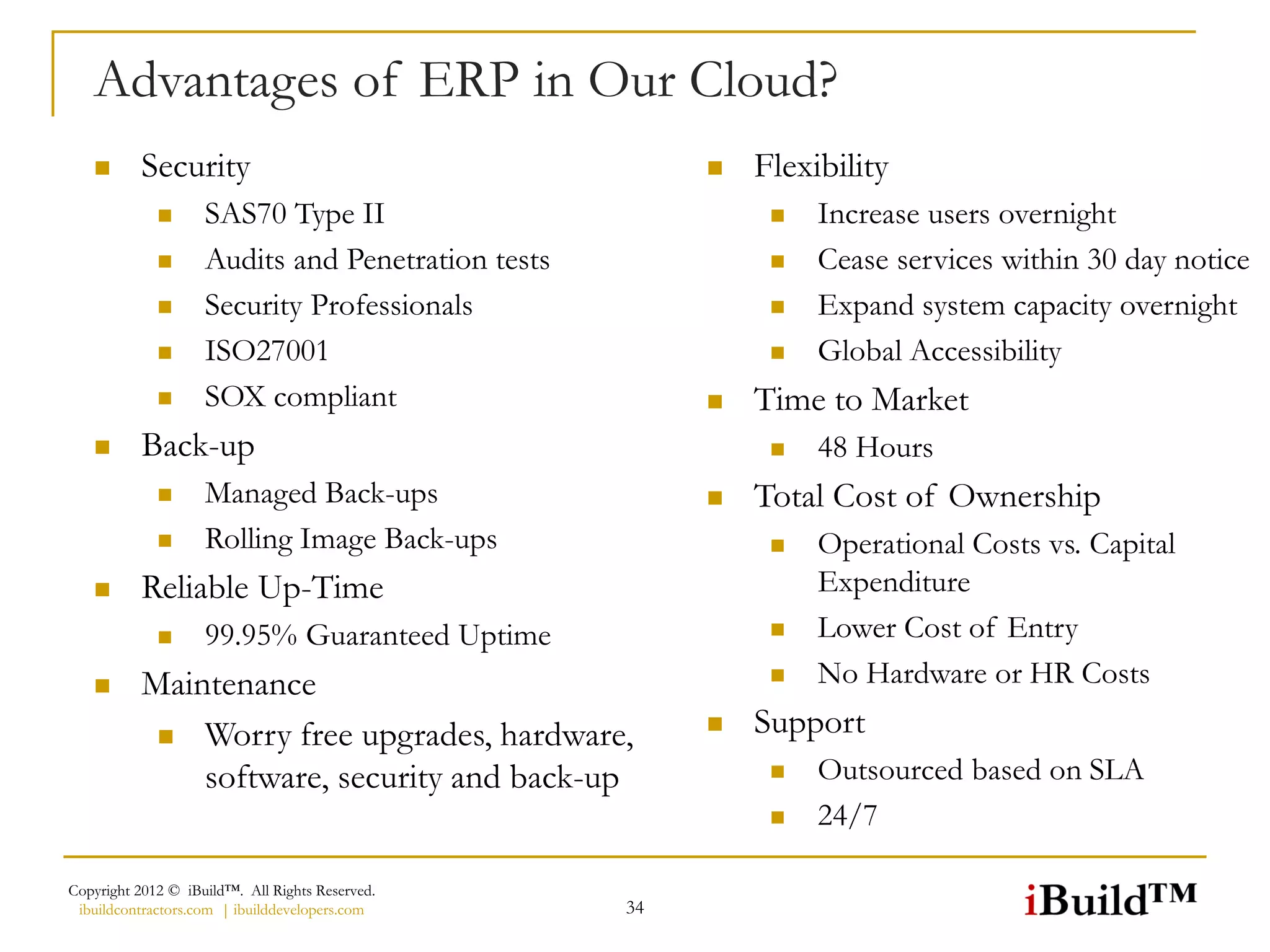 Advantages of ERP in Our Cloud?
         Security                                         Flexibility
                   SAS70 Type II                               Increase users overnight
                   Audits and Penetration tests                Cease services within 30 day notice
                   Security Professionals                      Expand system capacity overnight
                   ISO27001                                    Global Accessibility
                   SOX compliant                          Time to Market
         Back-up                                               48 Hours
                   Managed Back-ups                       Total Cost of Ownership
                   Rolling Image Back-ups                      Operational Costs vs. Capital
         Reliable Up-Time                                       Expenditure
                   99.95% Guaranteed Uptime                    Lower Cost of Entry
         Maintenance                                           No Hardware or HR Costs
            Worry free upgrades, hardware,
                                                           Support
              software, security and back-up                    Outsourced based on SLA
                                                                24/7

Copyright 2012 © iBuild™. All Rights Reserved.
 ibuildcontractors.com | ibuilddevelopers.com      34
 