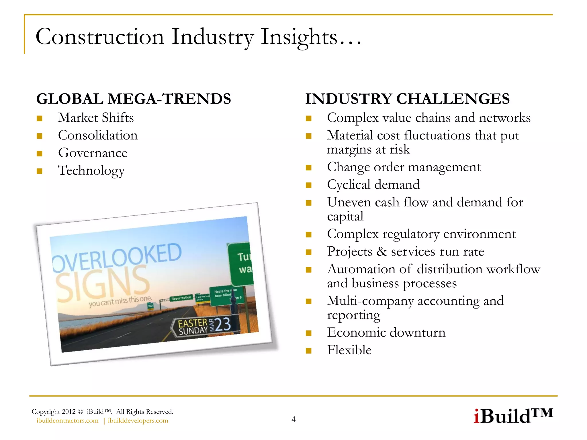 Construction Industry Insights…

 GLOBAL MEGA-TRENDS                                  INDUSTRY CHALLENGES
       Market Shifts                                   Complex value chains and networks
       Consolidation                                   Material cost fluctuations that put
       Governance                                       margins at risk
       Technology                                      Change order management
                                                        Cyclical demand
                                                        Uneven cash flow and demand for
                                                         capital
                                                        Complex regulatory environment
                                                        Projects & services run rate
                                                        Automation of distribution workflow
                                                         and business processes
                                                        Multi-company accounting and
                                                         reporting
                                                        Economic downturn
                                                        Flexible



Copyright 2012 © iBuild™. All Rights Reserved.
 ibuildcontractors.com | ibuilddevelopers.com    4
 