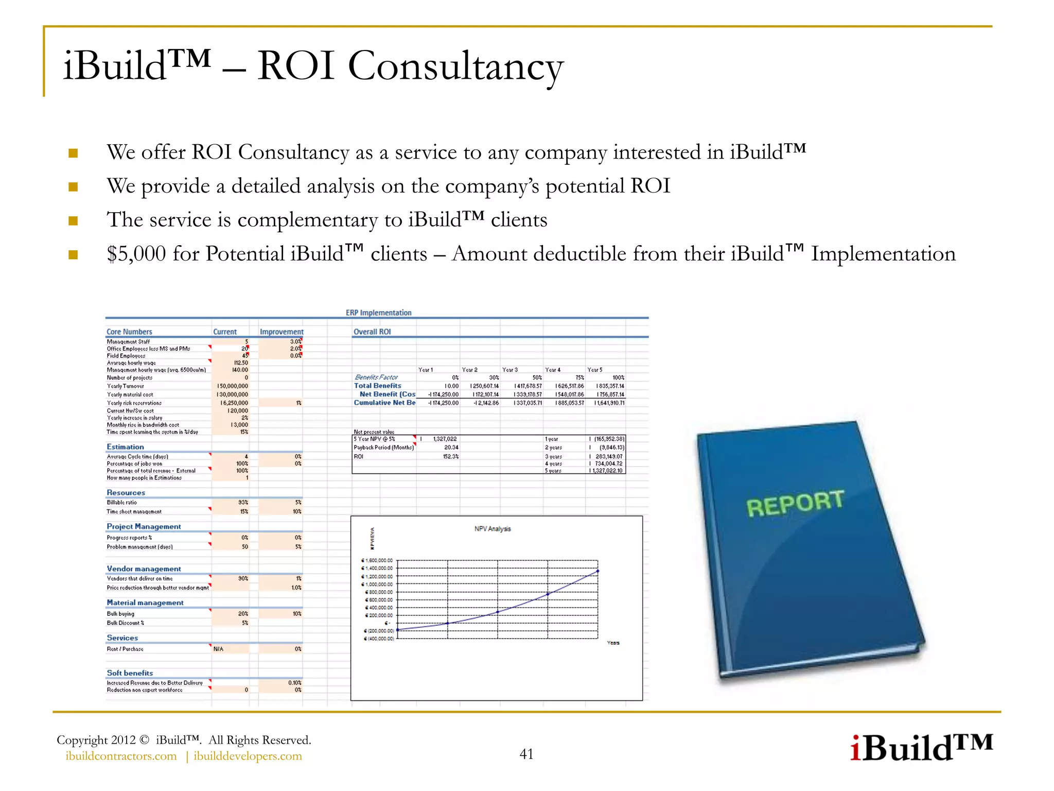 iBuild™ – ROI Consultancy
        We offer ROI Consultancy as a service to any company interested in iBuild™
        We provide a detailed analysis on the company’s potential ROI
        The service is complementary to iBuild™ clients
        $5,000 for Potential iBuild™ clients – Amount deductible from their iBuild™ Implementation




Copyright 2012 © iBuild™. All Rights Reserved.
 ibuildcontractors.com | ibuilddevelopers.com       41
 
