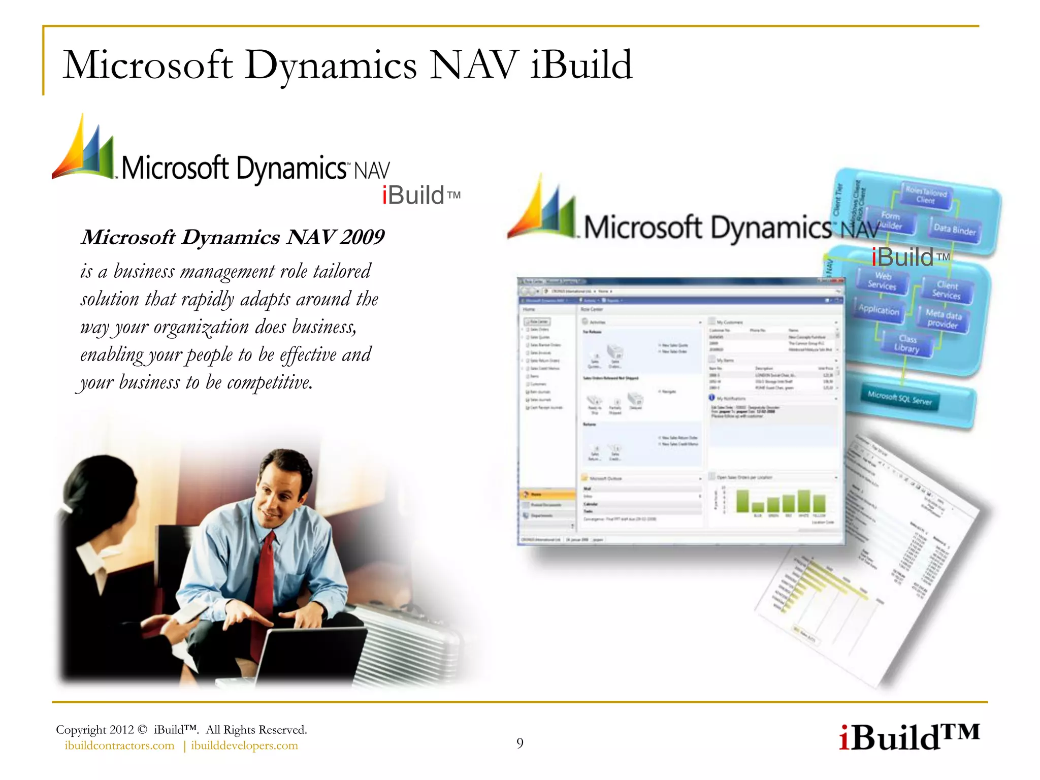 Microsoft Dynamics NAV iBuild

                                                 iBuild™
    Microsoft Dynamics NAV 2009
    is a business management role tailored
                                                               iBuild™
    solution that rapidly adapts around the
    way your organization does business,
    enabling your people to be effective and
    your business to be competitive.




Copyright 2012 © iBuild™. All Rights Reserved.
 ibuildcontractors.com | ibuilddevelopers.com              9
 
