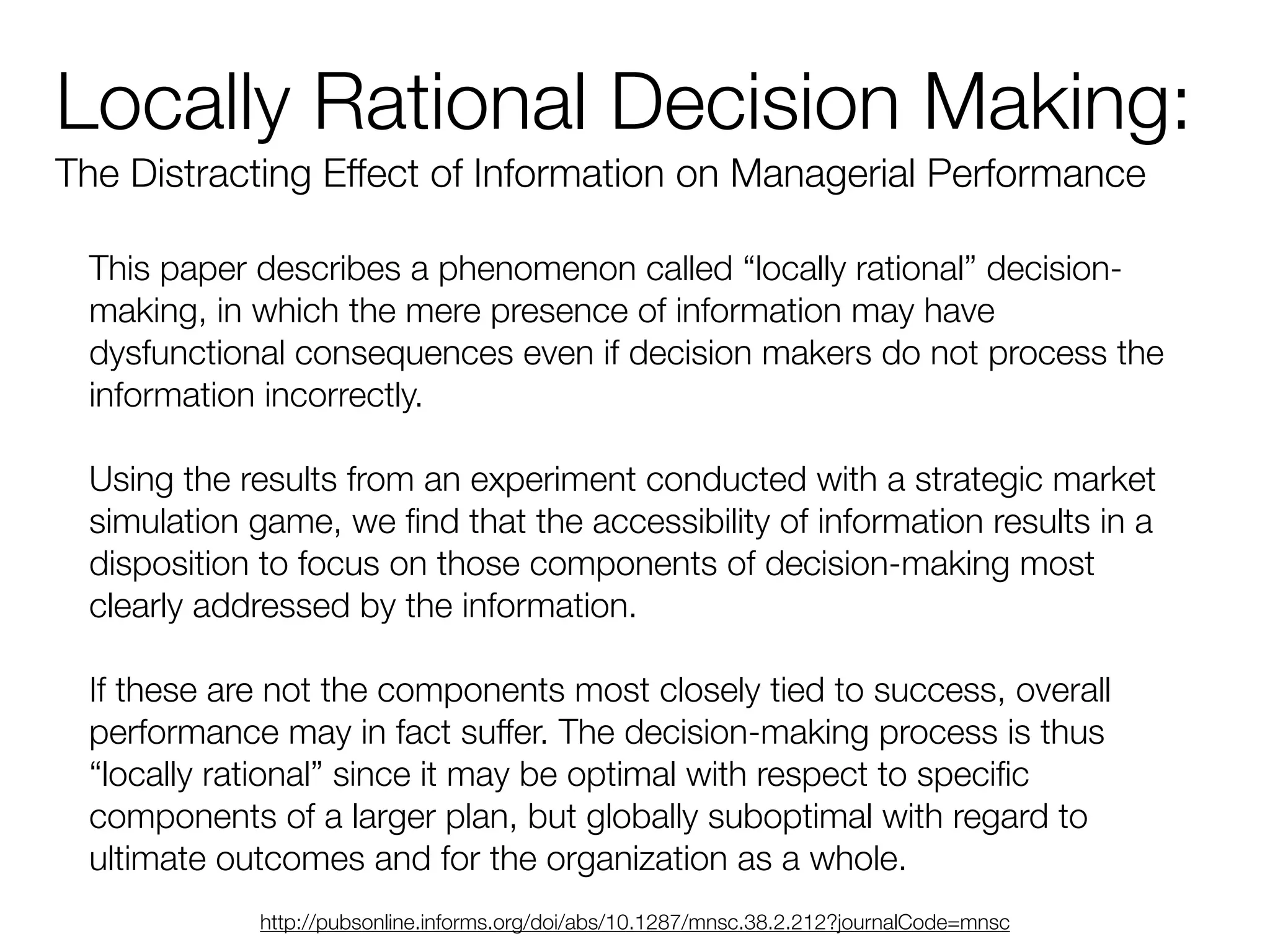 Locally Rational Decision Making:
The Distracting Effect of Information on Managerial Performance
This paper describes a phenomenon called “locally rational” decision-
making, in which the mere presence of information may have
dysfunctional consequences even if decision makers do not process the
information incorrectly.
!
Using the results from an experiment conducted with a strategic market
simulation game, we ﬁnd that the accessibility of information results in a
disposition to focus on those components of decision-making most
clearly addressed by the information.
!
If these are not the components most closely tied to success, overall
performance may in fact suffer. The decision-making process is thus
“locally rational” since it may be optimal with respect to speciﬁc
components of a larger plan, but globally suboptimal with regard to
ultimate outcomes and for the organization as a whole.
http://pubsonline.informs.org/doi/abs/10.1287/mnsc.38.2.212?journalCode=mnsc
 