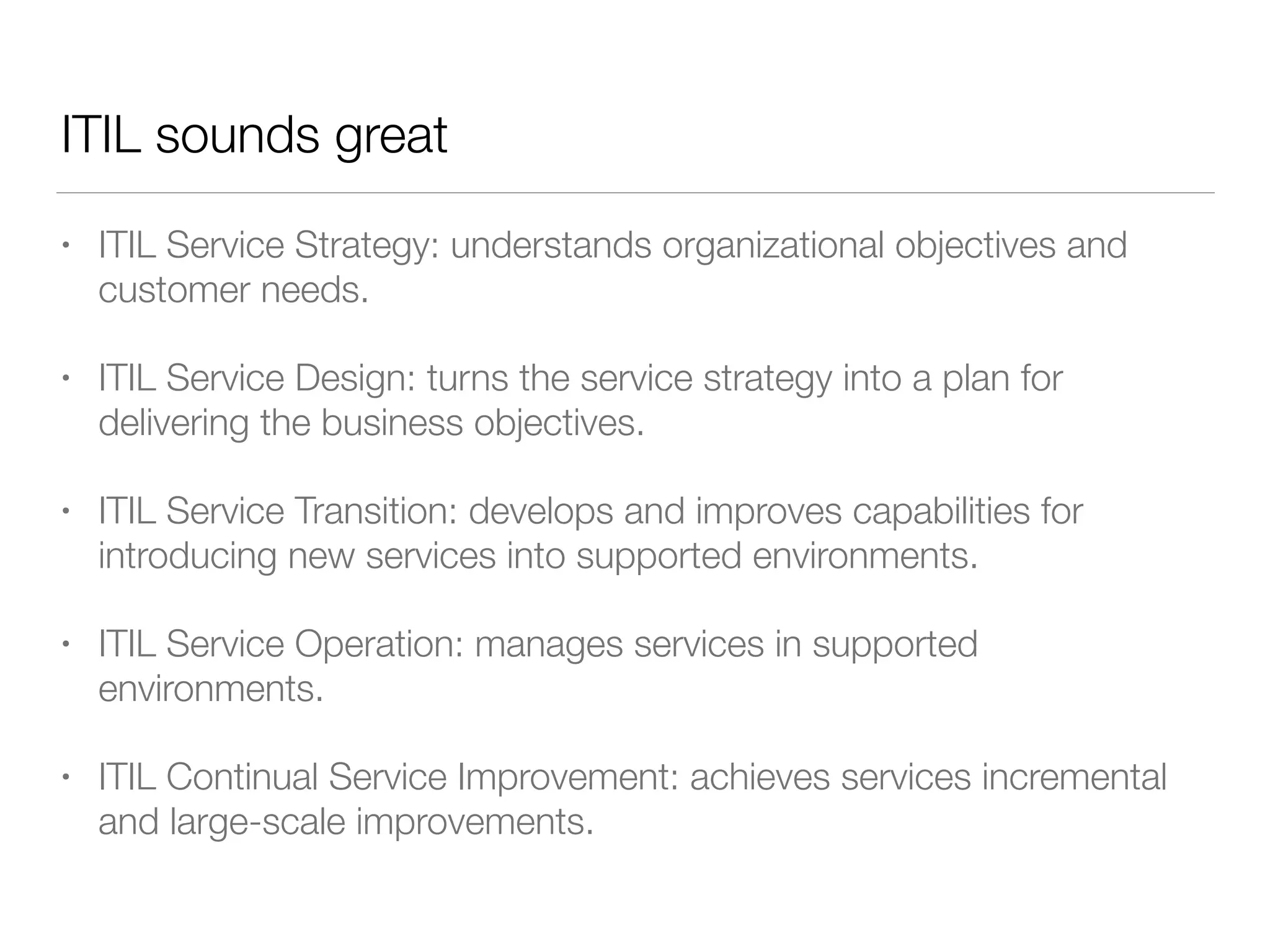 ITIL sounds great
• ITIL Service Strategy: understands organizational objectives and
customer needs.
• ITIL Service Design: turns the service strategy into a plan for
delivering the business objectives.
• ITIL Service Transition: develops and improves capabilities for
introducing new services into supported environments.
• ITIL Service Operation: manages services in supported
environments.
• ITIL Continual Service Improvement: achieves services incremental
and large-scale improvements.
 