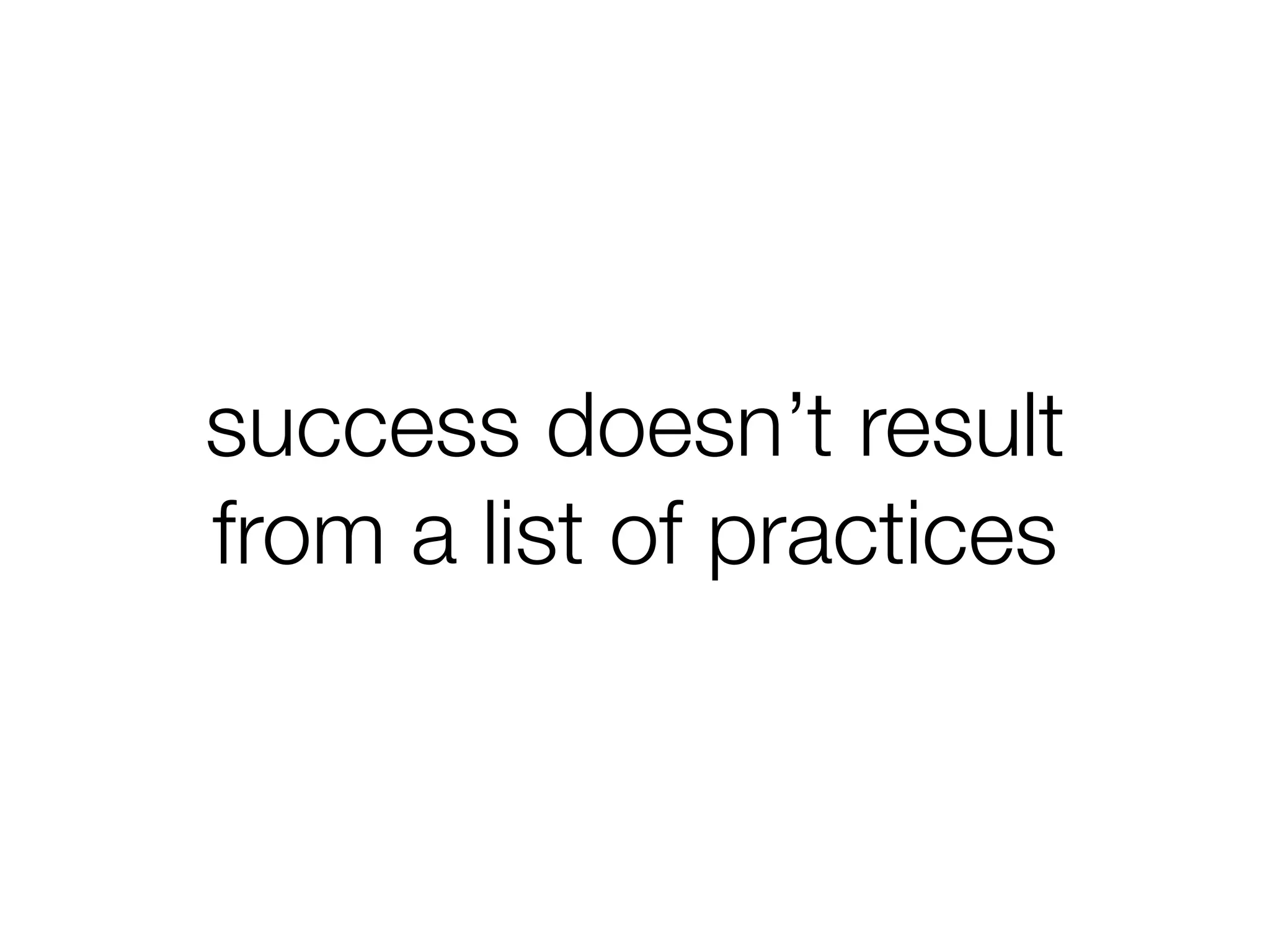 success doesn’t result
from a list of practices
 