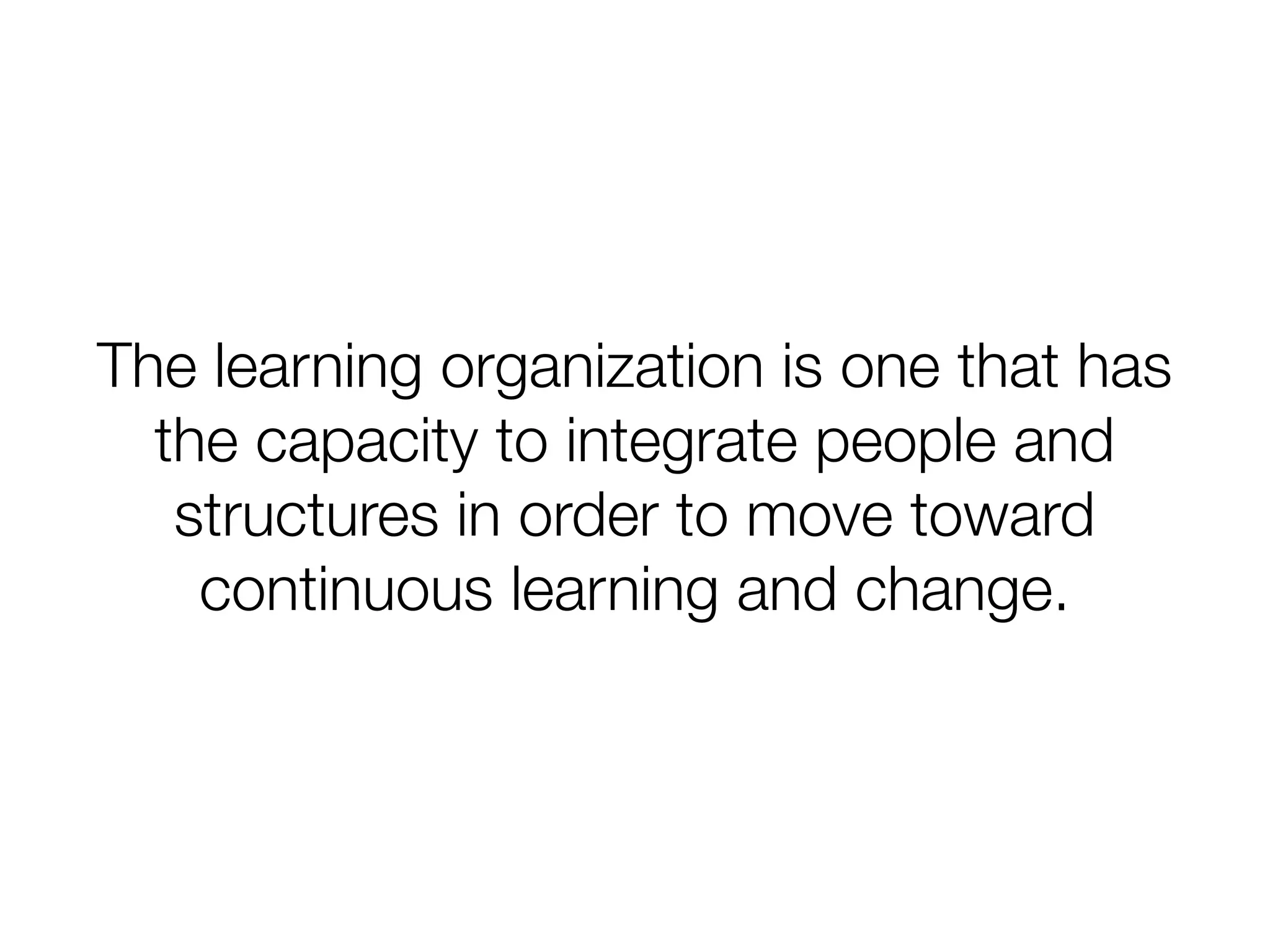 The learning organization is one that has
the capacity to integrate people and
structures in order to move toward
continuous learning and change.
 