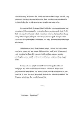 setelah Ibu pergi, Maemunah dan Ahmad masih merasa kehilangan. Tak ada yang
menemani dan mendongeng sebelum tidur. Tapi, lama kelamaan mereka mulai
terbiasa. Kakek dan Nenek sangat sayang kepada cucu-cucunya itu.
Ibu menepati janji. Selama di Saudi Arabia, Ibu rutin mengirim surat atau
menelepon. Dalam suratnya Ibu menjelaskan bahwa keadaannya di Saudi Arabi
baik-baik saja. Ibu bekerja di sebuah perusahaan makanan. Ternyata banyak juga
orang Indonesia yang bekerja di sana. Ibu jadi merasa seperti di negeri sendiri.
Selain itu, Ibu juga mengirimkan beberapa foto untuk mengobati kangen keluarga
di tanah air.
Maemunah bukannya tidak khawatir dengan keadaan Ibu. Lewat koran
atau berita televisi, dia tahu banyak TKI mengalami nasib buruk di luar negeri.
Ada yang diperlakukan tidak manusiawi oleh majikan, ada yang terpaksa
dipulangkan karena tak ada surat-surat resmi, bahkan ada yang pulang tinggal
nama.
Kadang kala jika tengah malam Maemunah terjaga dari tidur dan
mengingat Ibu, diam-diam meneteslah air mata Maemunah. Begitu besar
perjuangan dan pengorbanan Ibu. Semua dilakukan untuk membahagiakan anak-
anaknya. Di ujung tangisnya, Maemunah berjanji tidak akan mengecewakan Ibu.
Dia akan rajin belajar dan berbakti kepada Ibu.
*****
“ Ibu pulang ! Ibu pulang ! “
 