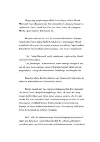 Minggu pagi yang tenang mendadak heboh dengan teriakan Ahmad.
Maemunah yang sedang menonton film kartun di televisi, langsung bergegas ke
depan rumah. Kakek, Nenek, Bibi Nana, dan Paman Husen, tak ketinggalan.
Mereka seperti balap lari demi melihat Ibu.
Di depan rumah ada bis kecil. Ibu keluar dari dalam bis itu. Wajahnya
nampak letih. Namun begitu melihat Kakek, Nenek, Maemunah dan Ahmad,
wajah letih itu lenyap seketika digantikan senyum kegembiraan. Sopir travel dan
Paman Husen bahu membahu membawakan dua koper besar ke dalam rumah.
“ Ibu...” teriak Maemunah sambil menghambur ke pelukan Ibu. Ahmad
menyusul di belakangnya.
“ Ibu, Mae kangen.” Kata Maemunah sambil menangis sesengukan. Ibu
pun tak kuasa membendung air matanya. Dua tahun berpisah adalah saat-saat
yang menyiksa. Apalagi jika rindu tanah air dan keluarga itu datang tiba-tiba.
Penantian selama dua tahun akhirnya usai. Sekarang, Ibu telah pulang ke
Indonesia. Kembali bersama Maemunah dan Ahmad.
Hari itu menjadi hari yang paling membahagiakan bagi Ibu, Maemunah
dan Ahmad. Mereka kunpul di ruang keluarga. Meski tak banyak kata yang
terucap dari bibir Kakek dan Nenek, namun keharuan terpancar jelas di wajah
mereka. Bibi Nana muncul dari dapur, membawakan segelas teh manis, air putih
dan panganan kecil khas Indonesia. Ibu bersemangat sekali mencicipinya.
Rupanya Ibu sangat rindu makanan khas Indonesia. Terutama yang pedas-pedas,
karena di sana jarang ada makanan yang pedas.
Meski lelah, Ibu tetap bersemangat menceritakan pengalaman selama di
negeri unta. Perusahaan yang memberangkatkan Ibu ke Saudi Arabia adalah
perusahaan resmi yang diakui pemerintah, jadi Ibu tak mengalami kejadian buruk
 