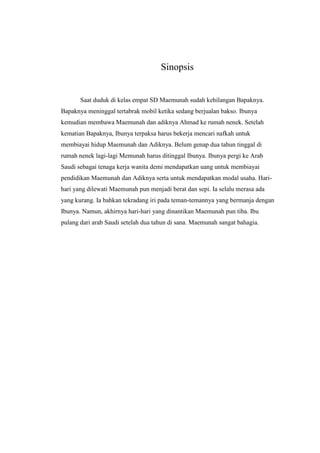 Sinopsis
Saat duduk di kelas empat SD Maemunah sudah kehilangan Bapaknya.
Bapaknya meninggal tertabrak mobil ketika sedang berjualan bakso. Ibunya
kemudian membawa Maemunah dan adiknya Ahmad ke rumah nenek. Setelah
kematian Bapaknya, Ibunya terpaksa harus bekerja mencari nafkah untuk
membiayai hidup Maemunah dan Adiknya. Belum genap dua tahun tinggal di
rumah nenek lagi-lagi Memunah harus ditinggal Ibunya. Ibunya pergi ke Arab
Saudi sebagai tenaga kerja wanita demi mendapatkan uang untuk membiayai
pendidikan Maemunah dan Adiknya serta untuk mendapatkan modal usaha. Hari-
hari yang dilewati Maemunah pun menjadi berat dan sepi. Ia selalu merasa ada
yang kurang. Ia bahkan tekradang iri pada teman-temannya yang bermanja dengan
Ibunya. Namun, akhirnya hari-hari yang dinantikan Maemunah pun tiba. Ibu
pulang dari arab Saudi setelah dua tahun di sana. Maemunah sangat bahagia.
 
