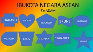 IBUKOTA NEGARA ASEAN
BY: ADAM
THAILAND
INDONESIA
MALAYSIA
BRUNEI MYANMAR
FILIPINA
VIETNAM LAOS SINGAPURA
KAMBOJA
 