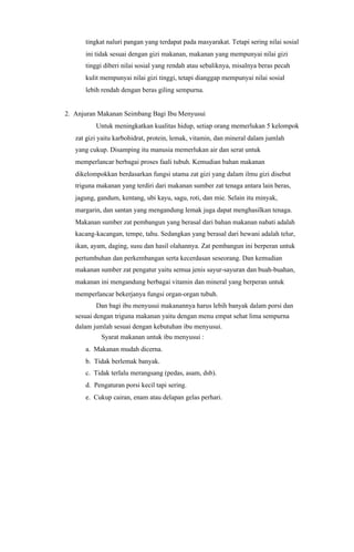 tingkat naluri pangan yang terdapat pada masyarakat. Tetapi sering nilai sosial
      ini tidak sesuai dengan gizi makanan, makanan yang mempunyai nilai gizi
      tinggi diberi nilai sosial yang rendah atau sebaliknya, misalnya beras pecah
      kulit mempunyai nilai gizi tinggi, tetapi dianggap mempunyai nilai sosial
      lebih rendah dengan beras giling sempurna.


2. Anjuran Makanan Seimbang Bagi Ibu Menyusui
          Untuk meningkatkan kualitas hidup, setiap orang memerlukan 5 kelompok
   zat gizi yaitu karbohidrat, protein, lemak, vitamin, dan mineral dalam jumlah
   yang cukup. Disamping itu manusia memerlukan air dan serat untuk
   memperlancar berbagai proses faali tubuh. Kemudian bahan makanan
   dikelompokkan berdasarkan fungsi utama zat gizi yang dalam ilmu gizi disebut
   triguna makanan yang terdiri dari makanan sumber zat tenaga antara lain beras,
   jagung, gandum, kentang, ubi kayu, sagu, roti, dan mie. Selain itu minyak,
   margarin, dan santan yang mengandung lemak juga dapat menghasilkan tenaga.
   Makanan sumber zat pembangun yang berasal dari bahan makanan nabati adalah
   kacang-kacangan, tempe, tahu. Sedangkan yang berasal dari hewani adalah telur,
   ikan, ayam, daging, susu dan hasil olahannya. Zat pembangun ini berperan untuk
   pertumbuhan dan perkembangan serta kecerdasan seseorang. Dan kemudian
   makanan sumber zat pengatur yaitu semua jenis sayur-sayuran dan buah-buahan,
   makanan ini mengandung berbagai vitamin dan mineral yang berperan untuk
   memperlancar bekerjanya fungsi organ-organ tubuh.
          Dan bagi ibu menyusui makanannya harus lebih banyak dalam porsi dan
   sesuai dengan triguna makanan yaitu dengan menu empat sehat lima sempurna
   dalam jumlah sesuai dengan kebutuhan ibu menyusui.
            Syarat makanan untuk ibu menyusui :
      a. Makanan mudah dicerna.
      b. Tidak berlemak banyak.
      c. Tidak terlalu merangsang (pedas, asam, dsb).
      d. Pengaturan porsi kecil tapi sering.
      e. Cukup cairan, enam atau delapan gelas perhari.
 