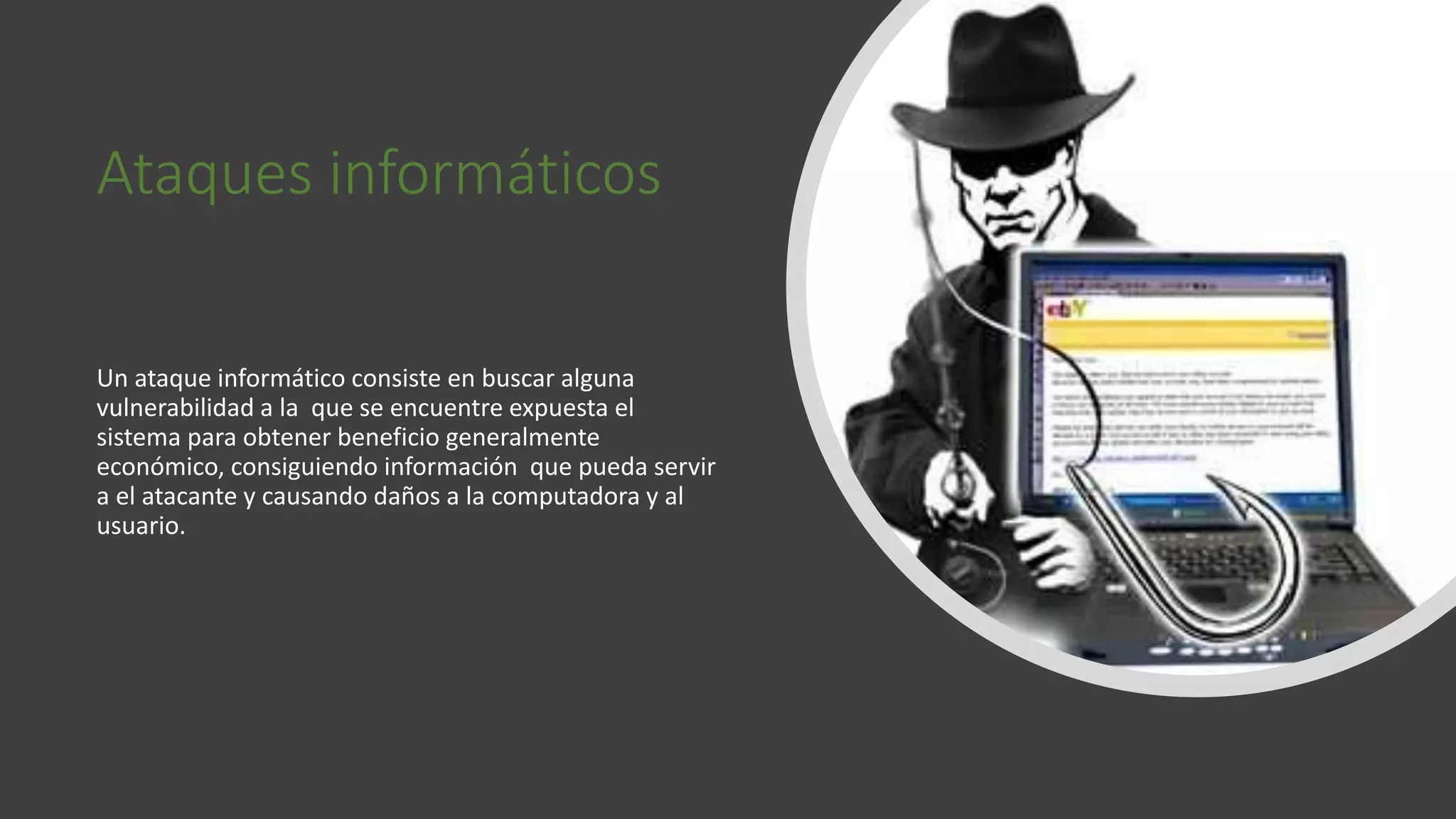 Ataques informáticos
Un ataque informático consiste en buscar alguna
vulnerabilidad a la que se encuentre expuesta el
sistema para obtener beneficio generalmente
económico, consiguiendo información que pueda servir
a el atacante y causando daños a la computadora y al
usuario.
 