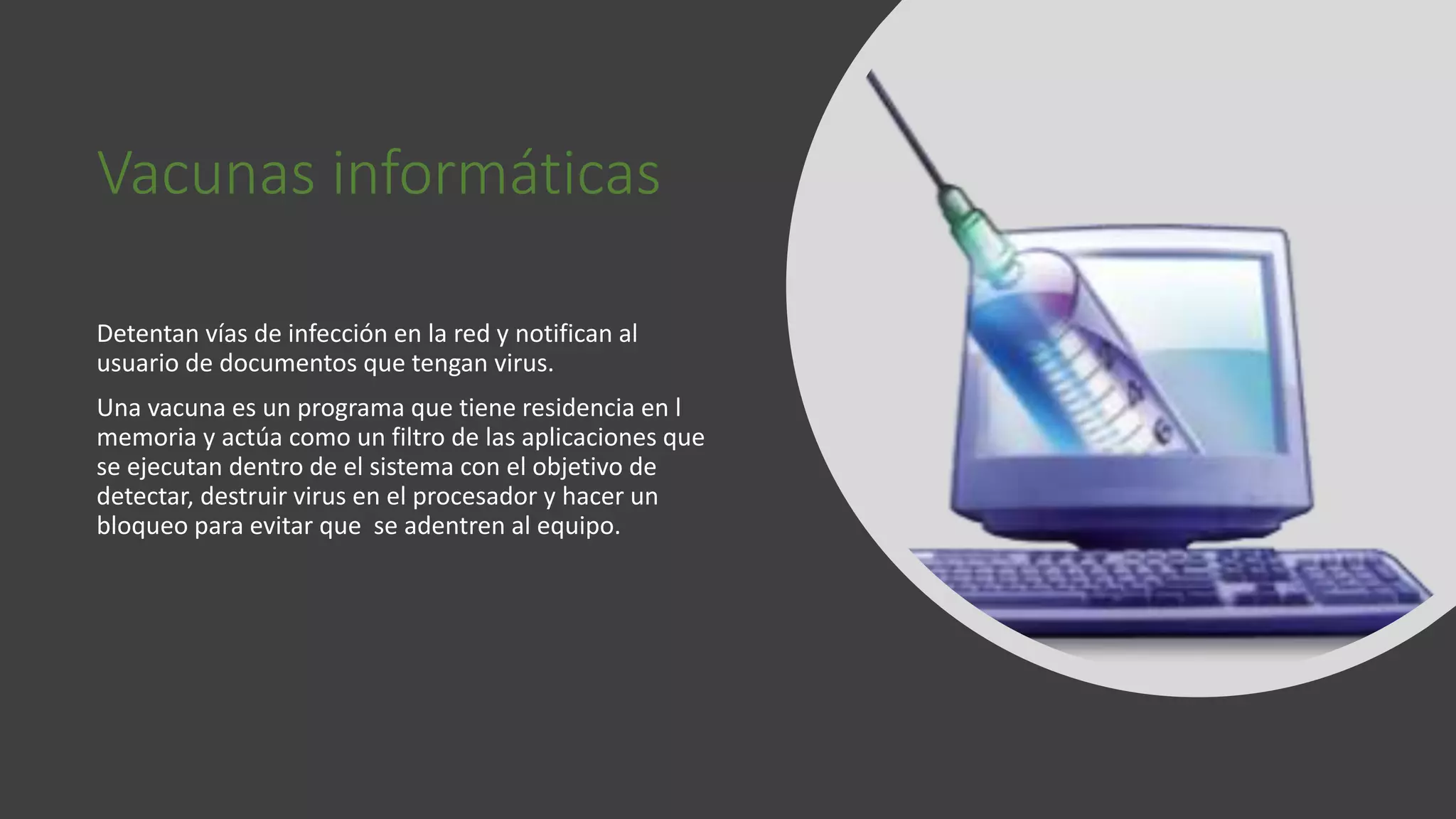 Vacunas informáticas
Detentan vías de infección en la red y notifican al
usuario de documentos que tengan virus.
Una vacuna es un programa que tiene residencia en l
memoria y actúa como un filtro de las aplicaciones que
se ejecutan dentro de el sistema con el objetivo de
detectar, destruir virus en el procesador y hacer un
bloqueo para evitar que se adentren al equipo.
 