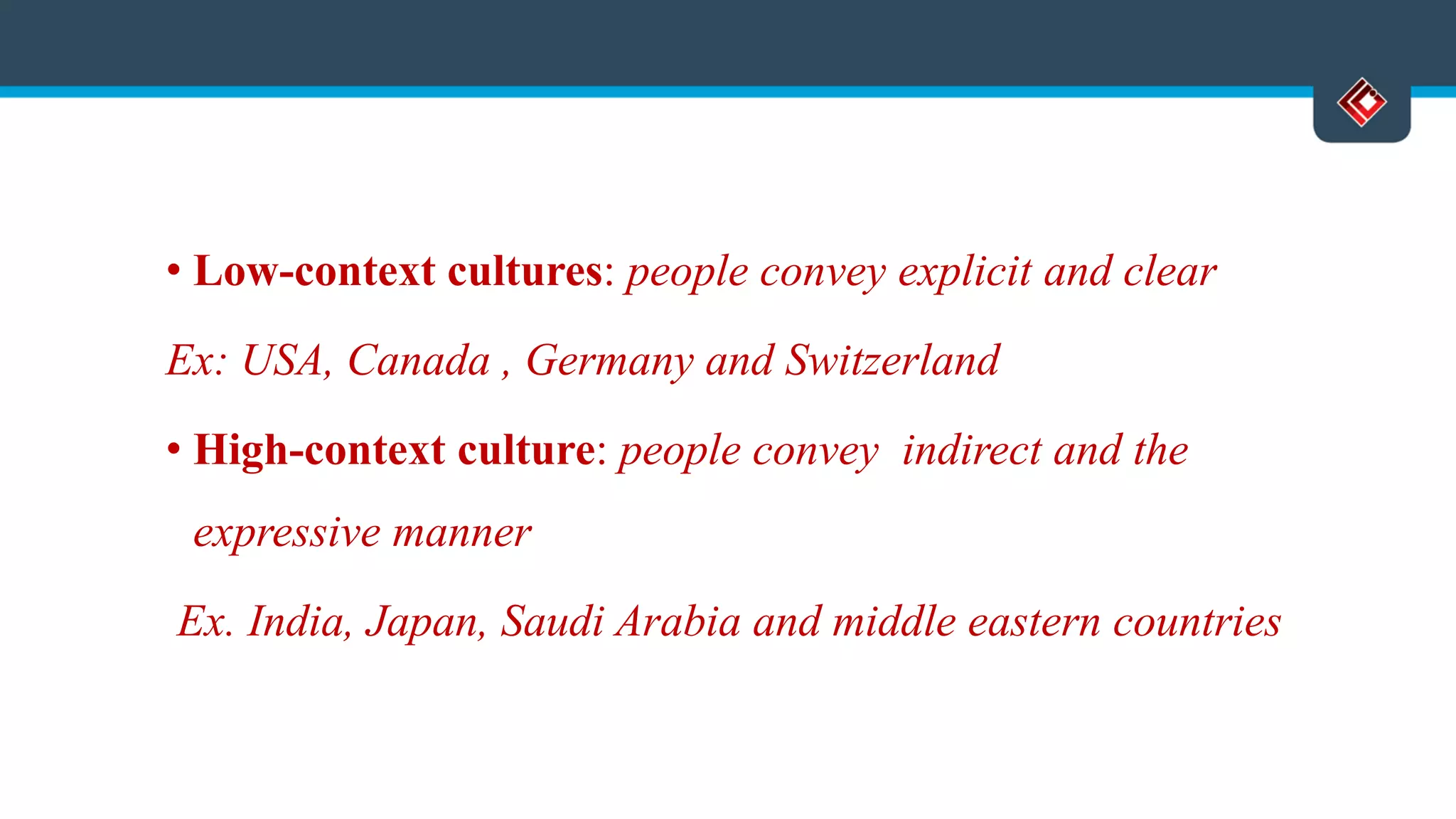 • Low-context cultures: people convey explicit and clear
Ex: USA, Canada , Germany and Switzerland
• High-context culture: people convey indirect and the
expressive manner
Ex. India, Japan, Saudi Arabia and middle eastern countries
 