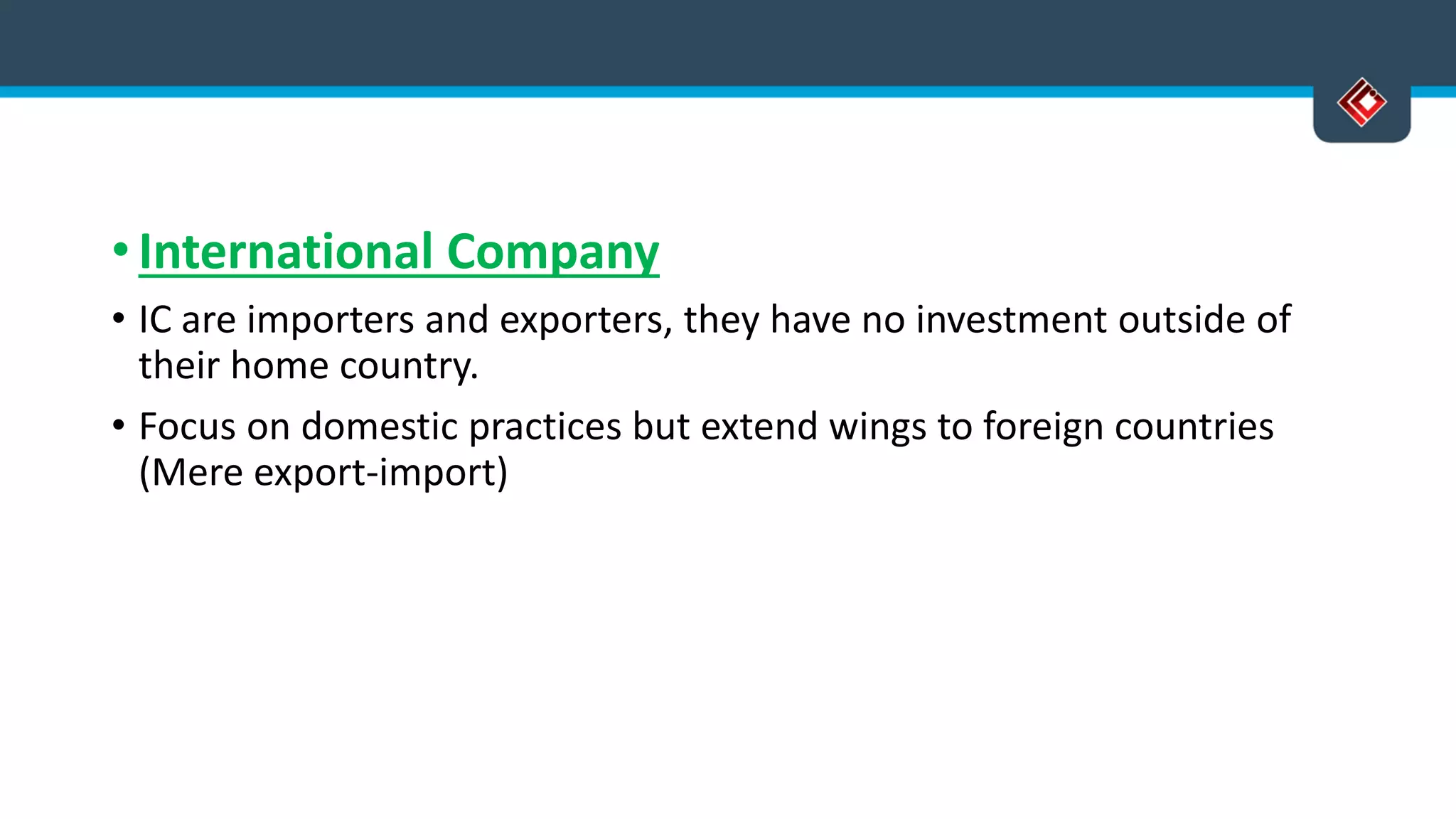 • International Company
• IC are importers and exporters, they have no investment outside of
their home country.
• Focus on domestic practices but extend wings to foreign countries
(Mere export-import)
 