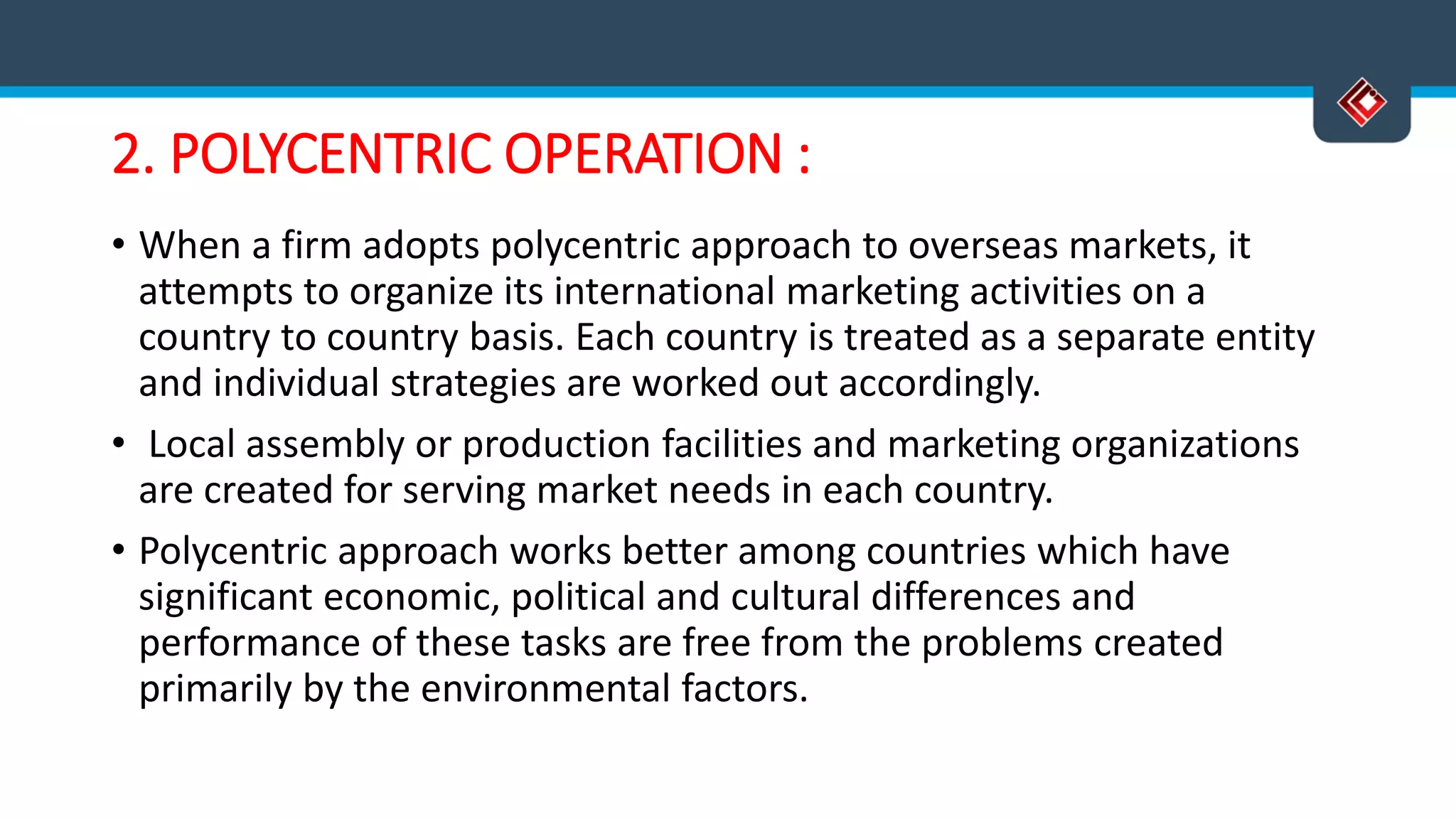 2. POLYCENTRIC OPERATION :
• When a firm adopts polycentric approach to overseas markets, it
attempts to organize its international marketing activities on a
country to country basis. Each country is treated as a separate entity
and individual strategies are worked out accordingly.
• Local assembly or production facilities and marketing organizations
are created for serving market needs in each country.
• Polycentric approach works better among countries which have
significant economic, political and cultural differences and
performance of these tasks are free from the problems created
primarily by the environmental factors.
 